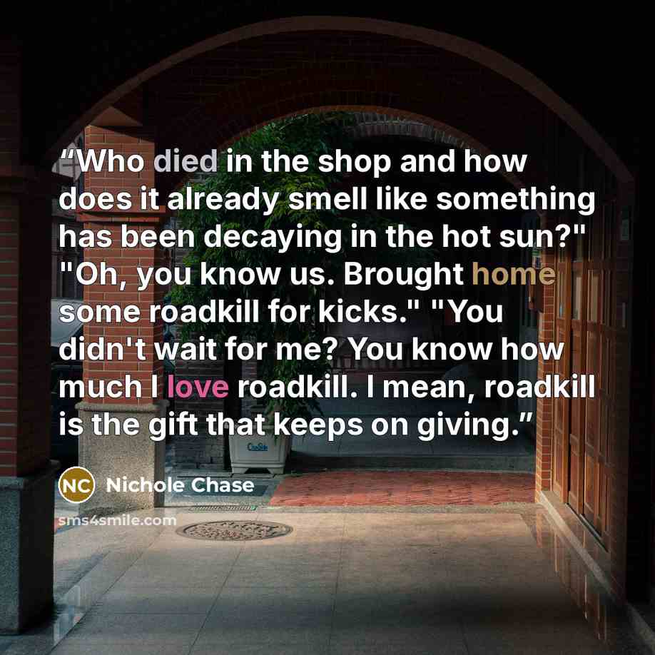 “Who died in the shop and how does it already smell like something has been decaying in the hot sun?" "Oh, you know us. Brought home some roadkill for kicks." "You didn't wait for me? You know how much I love roadkill. I mean, roadkill is the gift that keeps on giving.” quote by Nichole Chase