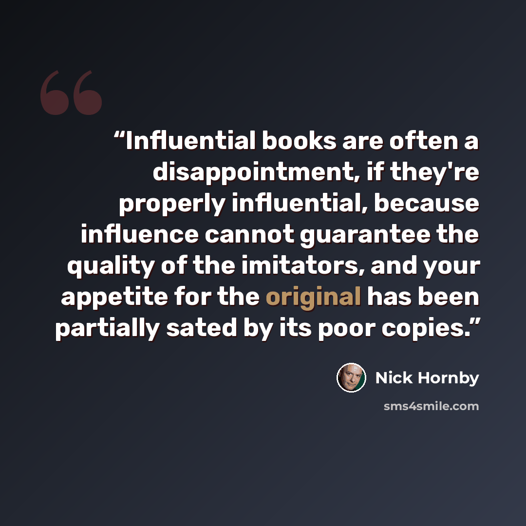 “Influential books are often a disappointment, if they're properly influential, because influence cannot guarantee the quality of the imitators, and your appetite for the original has been partially sated by its poor copies.” quote by Nick Hornby