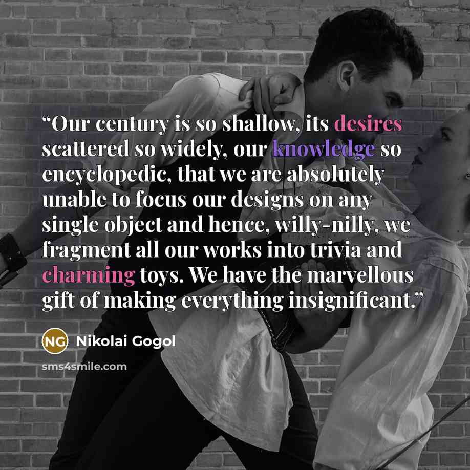 “Our century is so shallow, its desires scattered so widely, our knowledge so encyclopedic, that we are absolutely unable to focus our designs on any single object and hence, willy-nilly, we fragment all our works into trivia and charming toys. We have the marvellous gift of making everything…” quote by Nikolai Gogol