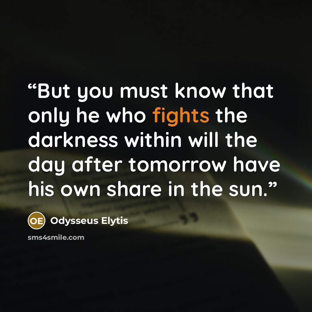 “But you must know that only he who fights the darkness within will the day after tomorrow have his own share in the sun.” quote by Odysseus Elytis