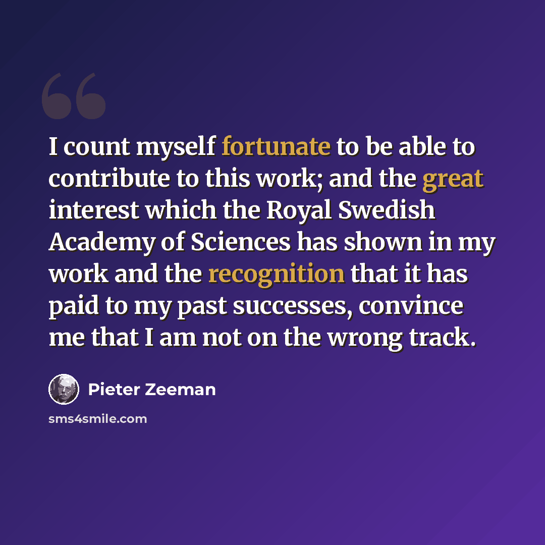 “I count myself fortunate to be able to contribute to this work; and the great interest which the Royal Swedish Academy of Sciences has shown in my work and the recognition that it has paid to my past successes, convince me that I am not on the wrong track.” quote by Pieter Zeeman