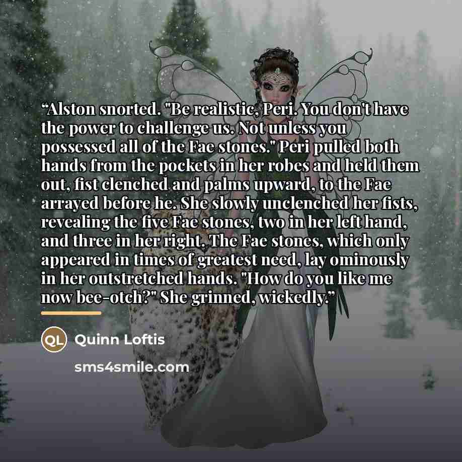 “Alston snorted. "Be realistic, Peri. You don't have the power to challenge us. Not unless you possessed all of the Fae stones." Peri pulled both hands from the pockets in her robes and held them out, fist clenched and palms upward, to the Fae arrayed before he. She slowly unclenched her fists…” quote by Quinn Loftis