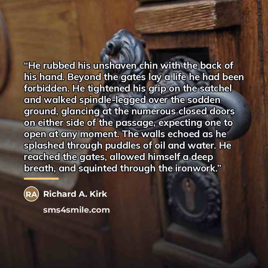 “He rubbed his unshaven chin with the back of his hand. Beyond the gates lay a life he had been forbidden. He tightened his grip on the satchel and walked spindle-legged over the sodden ground, glancing at the numerous closed doors on either side of the passage, expecting one to open at any moment…” quote by Richard A. Kirk
