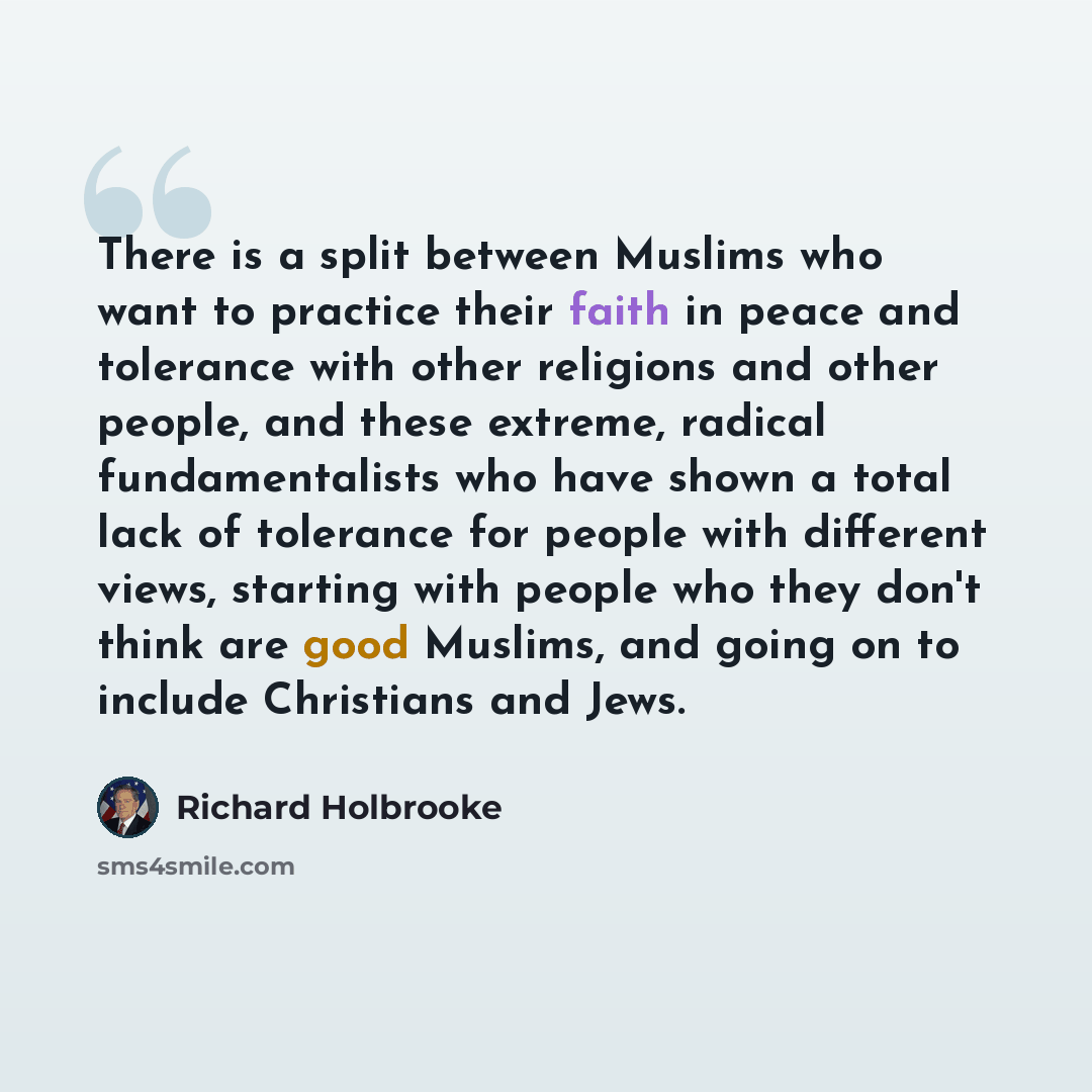 “There is a split between Muslims who want to practice their faith in peace and tolerance with other religions and other people, and these extreme, radical fundamentalists who have shown a total lack of tolerance for people with different views, starting with people who they don't think are good…” quote by Richard Holbrooke
