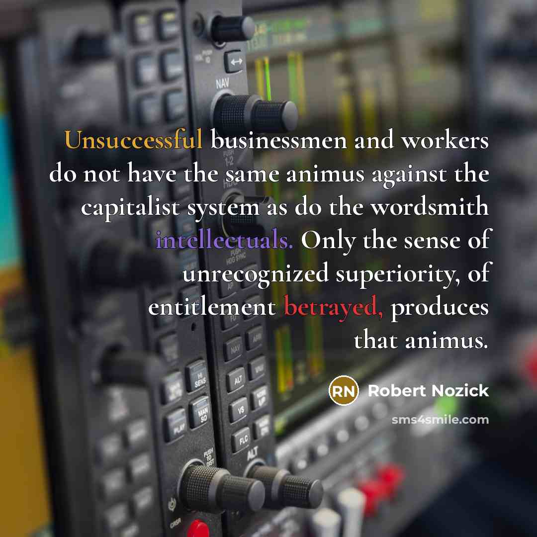 “Unsuccessful businessmen and workers do not have the same animus against the capitalist system as do the wordsmith intellectuals. Only the sense of unrecognized superiority, of entitlement betrayed, produces that animus.” quote by Robert Nozick