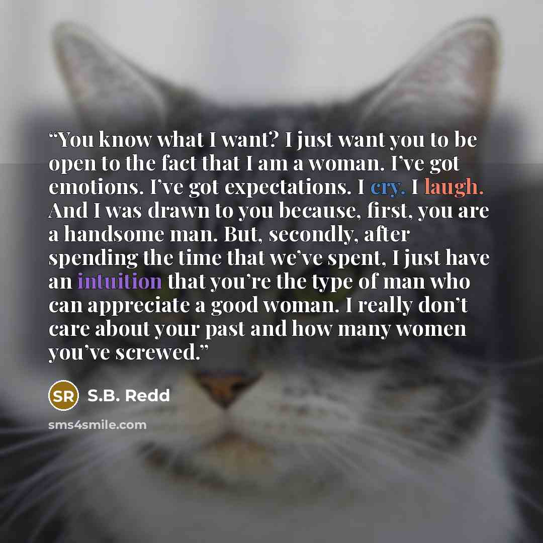 “You know what I want? I just want you to be open to the fact that I am a woman. I’ve got emotions. I’ve got expectations. I cry. I laugh. And I was drawn to you because, first, you are a handsome man. But, secondly, after spending the time that we’ve spent, I just have an intuition that you’re the…” quote by S.B. Redd