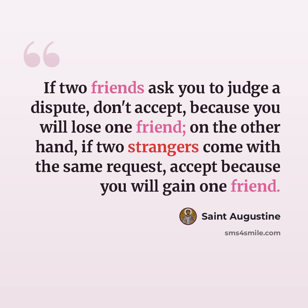 “If two friends ask you to judge a dispute, don't accept, because you will lose one friend; on the other hand, if two strangers come with the same request, accept because you will gain one friend.” quote by Saint Augustine