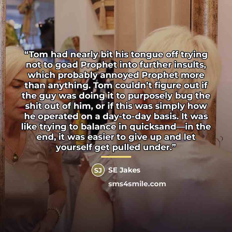 “Tom had nearly bit his tongue off trying not to goad Prophet into further insults, which probably annoyed Prophet more than anything. Tom couldn’t figure out if the guy was doing it to purposely bug the shit out of him, or if this was simply how he operated on a day-to-day basis. It was like…” quote by Se Jakes