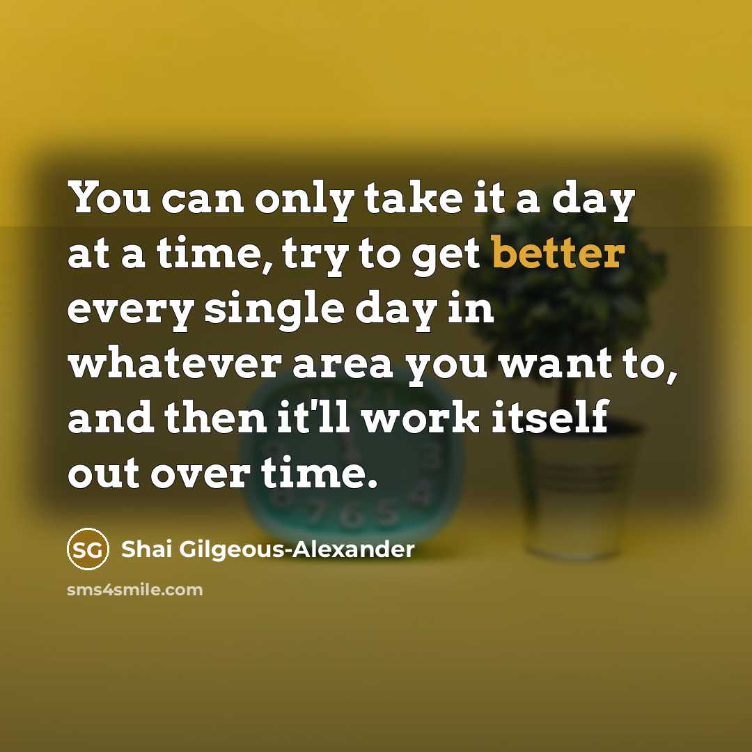 “You can only take it a day at a time, try to get better every single day in whatever area you want to, and then it'll work itself out over time.” quote by Shai Gilgeous-Alexander