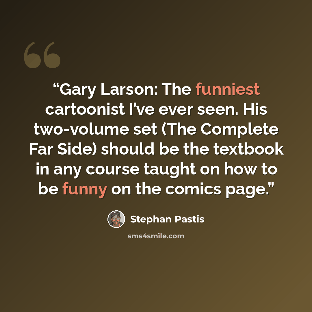 “Gary Larson: The funniest cartoonist I’ve ever seen. His two-volume set (The Complete Far Side) should be the textbook in any course taught on how to be funny on the comics page.” quote by Stephan Pastis
