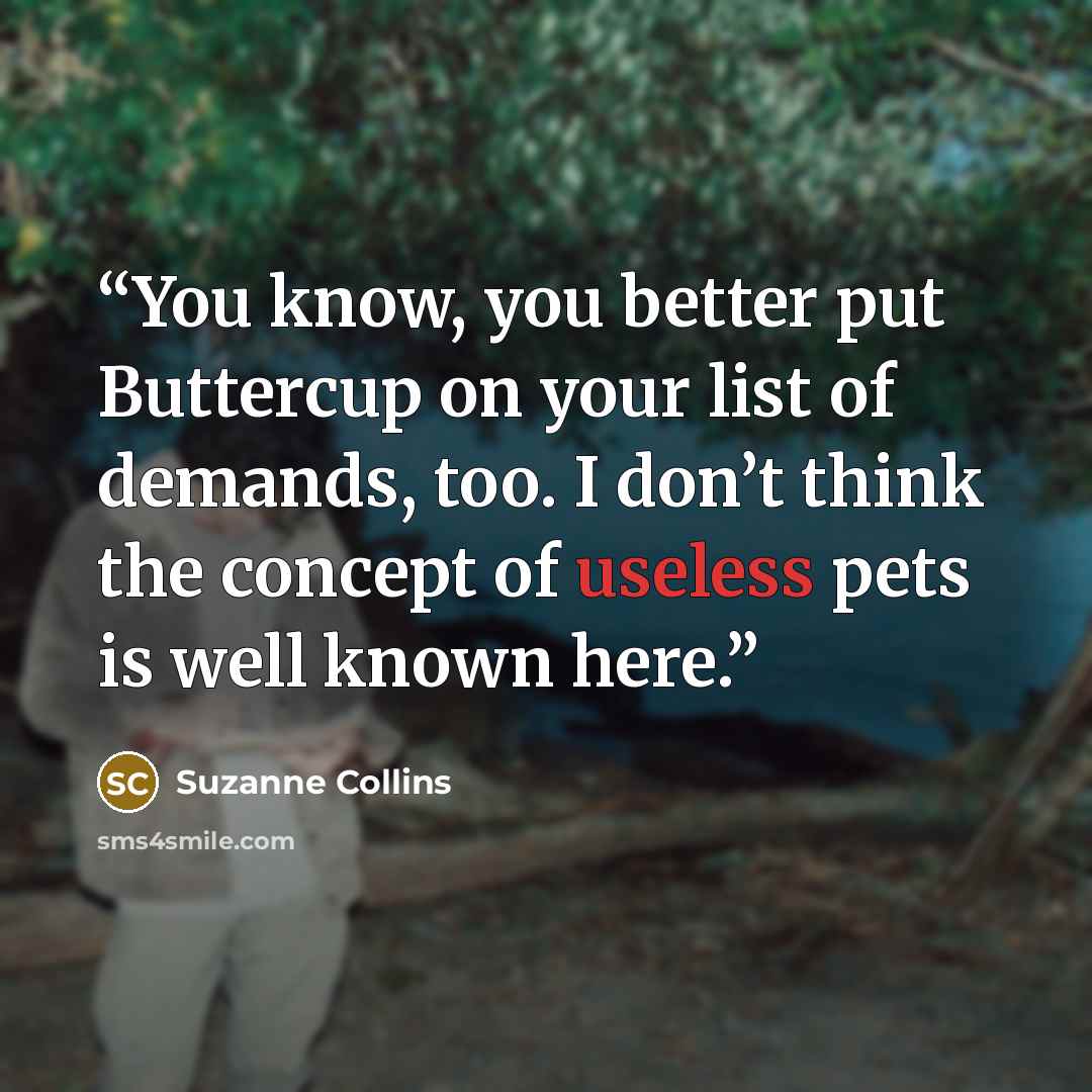 “You know, you better put Buttercup on your list of demands, too. I don’t think the concept of useless pets is well known here.” quote by Suzanne Collins