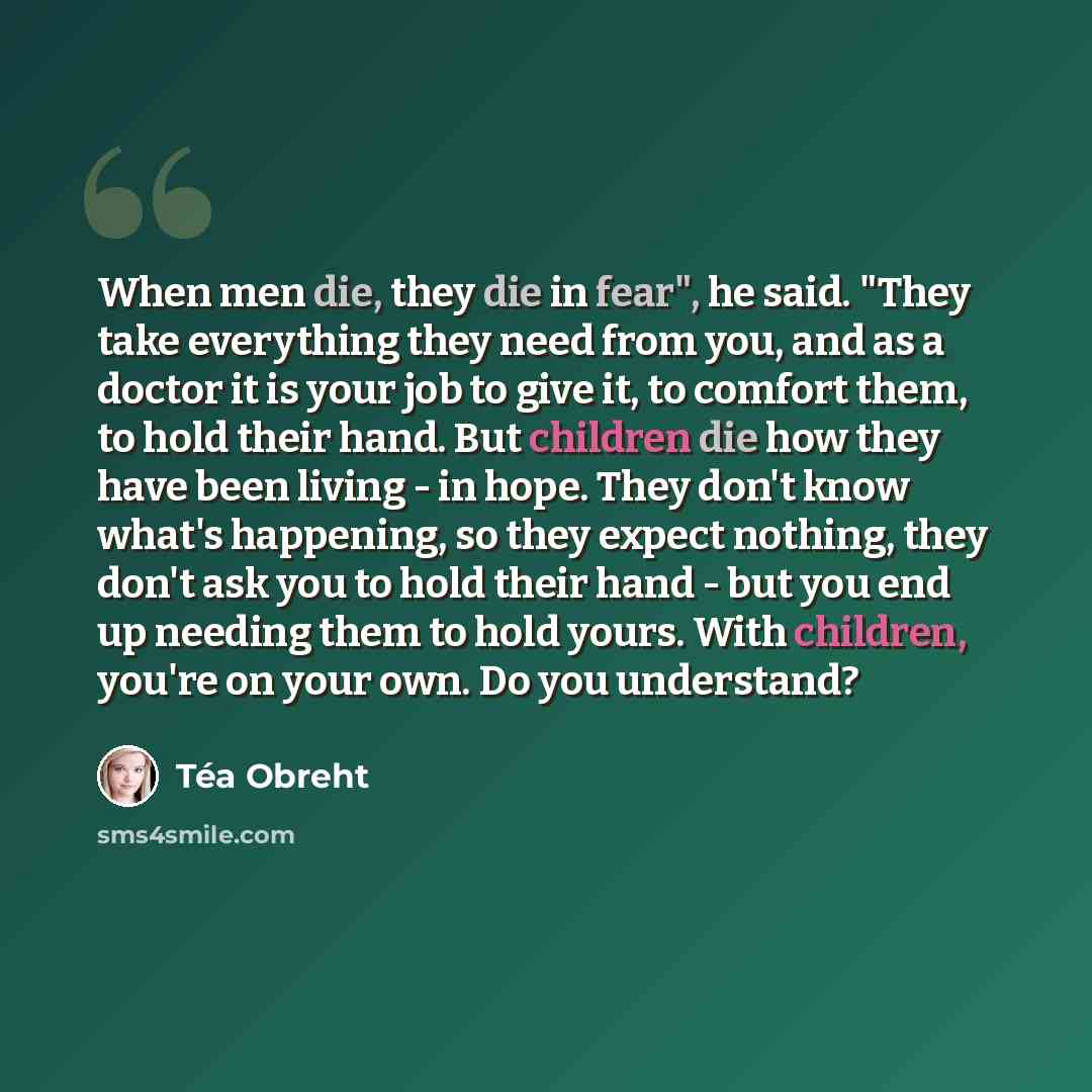 “When men die, they die in fear", he said. "They take everything they need from you, and as a doctor it is your job to give it, to comfort them, to hold their hand. But children die how they have been living - in hope. They don't know what's happening, so they expect nothing, they don't ask you to…” quote by Tea Obreht