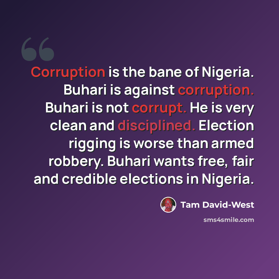 “Corruption is the bane of Nigeria. Buhari is against corruption. Buhari is not corrupt. He is very clean and disciplined. Election rigging is worse than armed robbery. Buhari wants free, fair and credible elections in Nigeria.” quote by Tam David-West