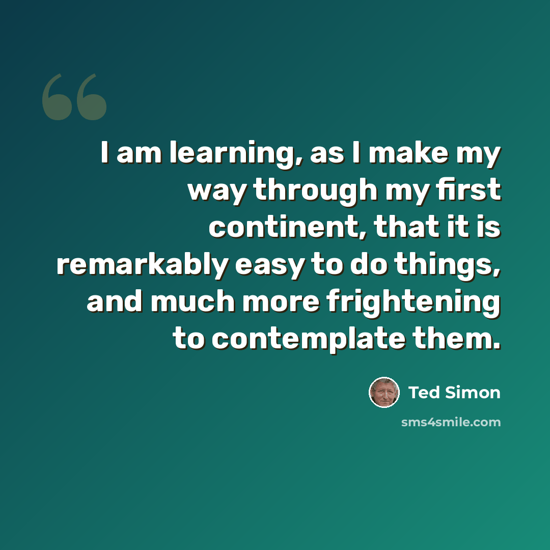 “I am learning, as I make my way through my first continent, that it is remarkably easy to do things, and much more frightening to contemplate them.” quote by Ted Simon