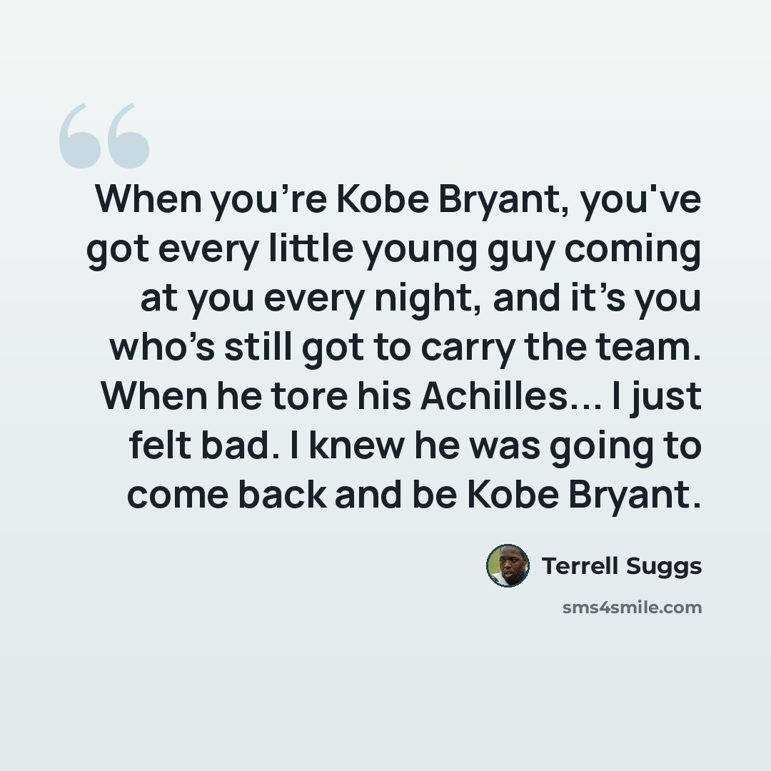 “When you're Kobe Bryant, you've got every little young guy coming at you every night, and it's you who's still got to carry the team. When he tore his Achilles... I just felt bad. I knew he was going to come back and be Kobe Bryant.” quote by Terrell Suggs