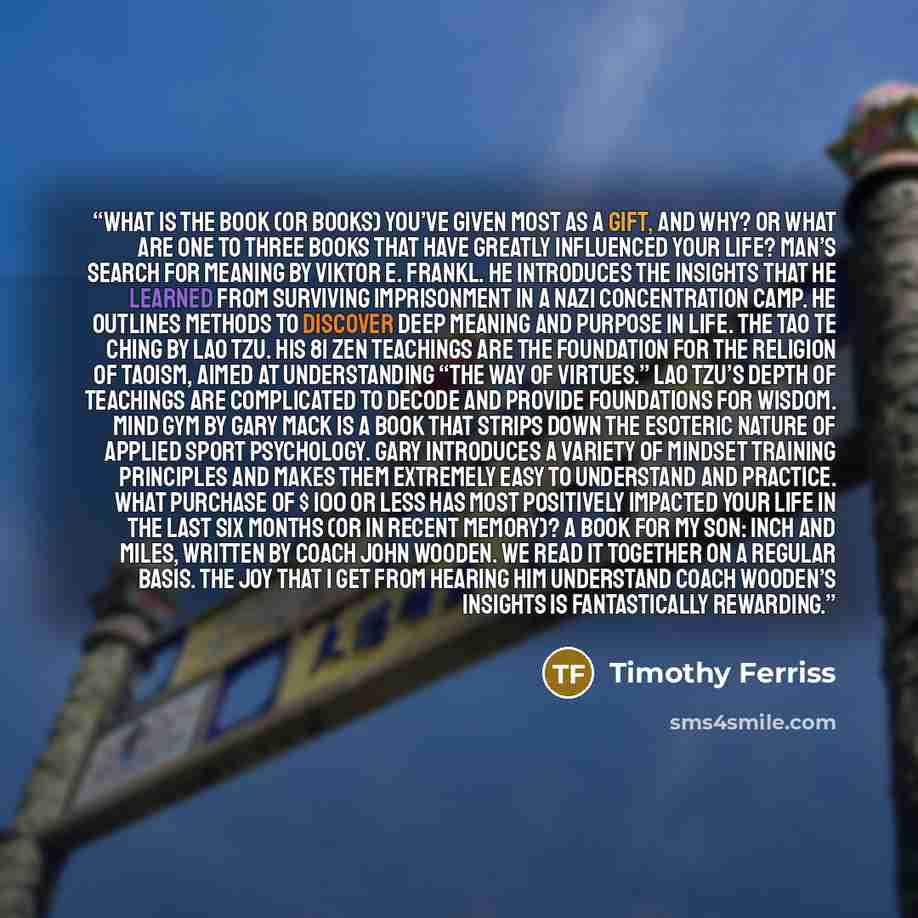 “What is the book (or books) you’ve given most as a gift, and why? Or what are one to three books that have greatly influenced your life? Man’s Search for Meaning by Viktor E. Frankl. He introduces the insights that he learned from surviving imprisonment in a Nazi concentration camp. He outlines…” quote by Timothy Ferriss