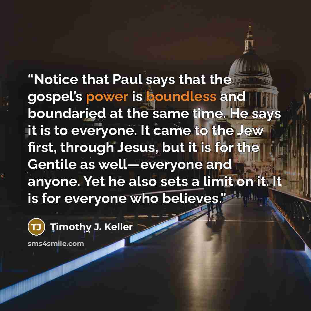 “Notice that Paul says that the gospel’s power is boundless and boundaried at the same time. He says it is to everyone. It came to the Jew first, through Jesus, but it is for the Gentile as well—everyone and anyone. Yet he also sets a limit on it. It is for everyone who believes.” quote by Timothy J. Keller