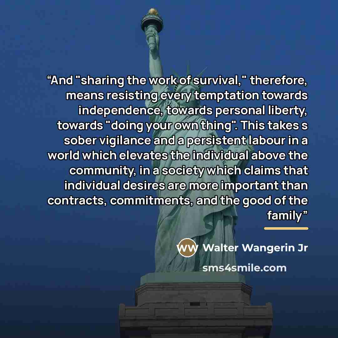 “And "sharing the work of survival," therefore, means resisting every temptation towards independence, towards personal liberty, towards "doing your own thing". This takes s sober vigilance and a persistent labour in a world which elevates the individual above the community, in a society which…” quote by Walter Wangerin Jr