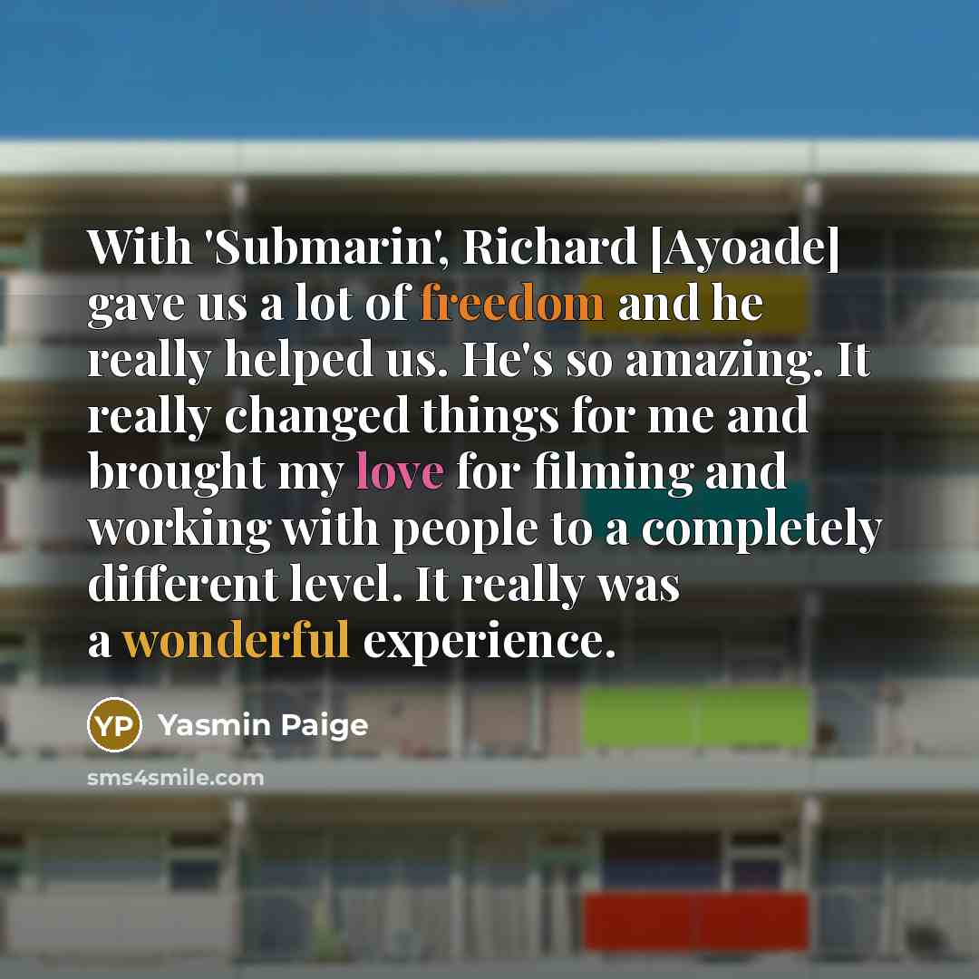 “With 'Submarin', Richard [Ayoade] gave us a lot of freedom and he really helped us. He's so amazing. It really changed things for me and brought my love for filming and working with people to a completely different level. It really was a wonderful experience.” quote by Yasmin Paige