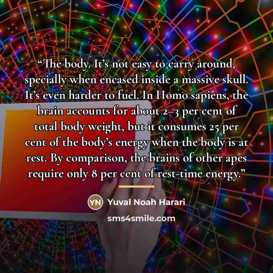 “The body. It’s not easy to carry around, specially when encased inside a massive skull. It’s even harder to fuel. In Homo sapiens, the brain accounts for about 2–3 per cent of total body weight, but it consumes 25 per cent of the body’s energy when the body is at rest. By comparison, the brains of…” quote by Yuval Noah Harari
