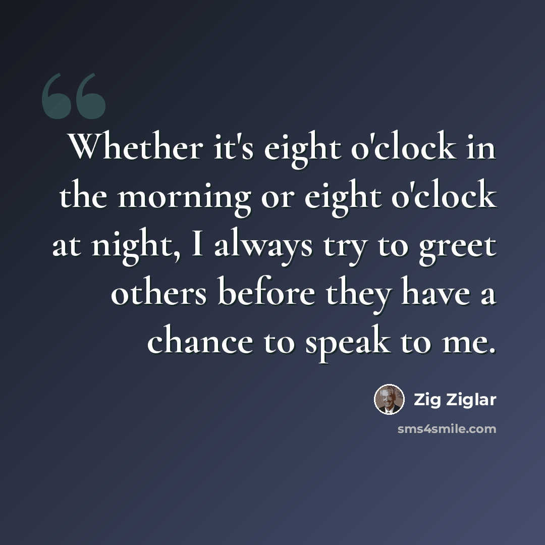 “Whether it's eight o'clock in the morning or eight o'clock at night, I always try to greet others before they have a chance to speak to me.” quote by Zig Ziglar