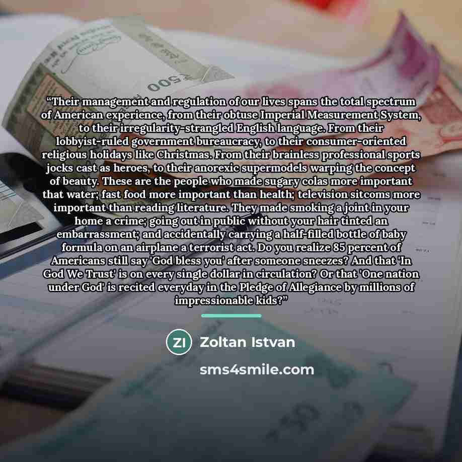 “Their management and regulation of our lives spans the total spectrum of American experience, from their obtuse Imperial Measurement System, to their irregularity-strangled English language. From their lobbyist-ruled government bureaucracy, to their consumer-oriented religious holidays like…” quote by Zoltan Istvan