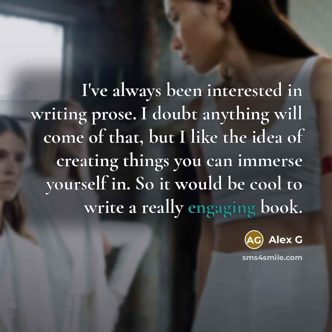 “I've always been interested in writing prose. I doubt anything will come of that, but I like the idea of creating things you can immerse yourself in. So it would be cool to write a really engaging book.” quote by Alex G