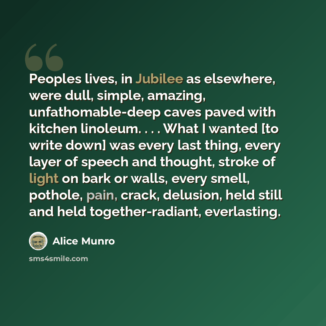 “Peoples lives, in Jubilee as elsewhere, were dull, simple, amazing, unfathomable-deep caves paved with kitchen linoleum. . . . What I wanted [to write down] was every last thing, every layer of speech and thought, stroke of light on bark or walls, every smell, pothole, pain, crack, delusion, held…” quote by Alice Munro