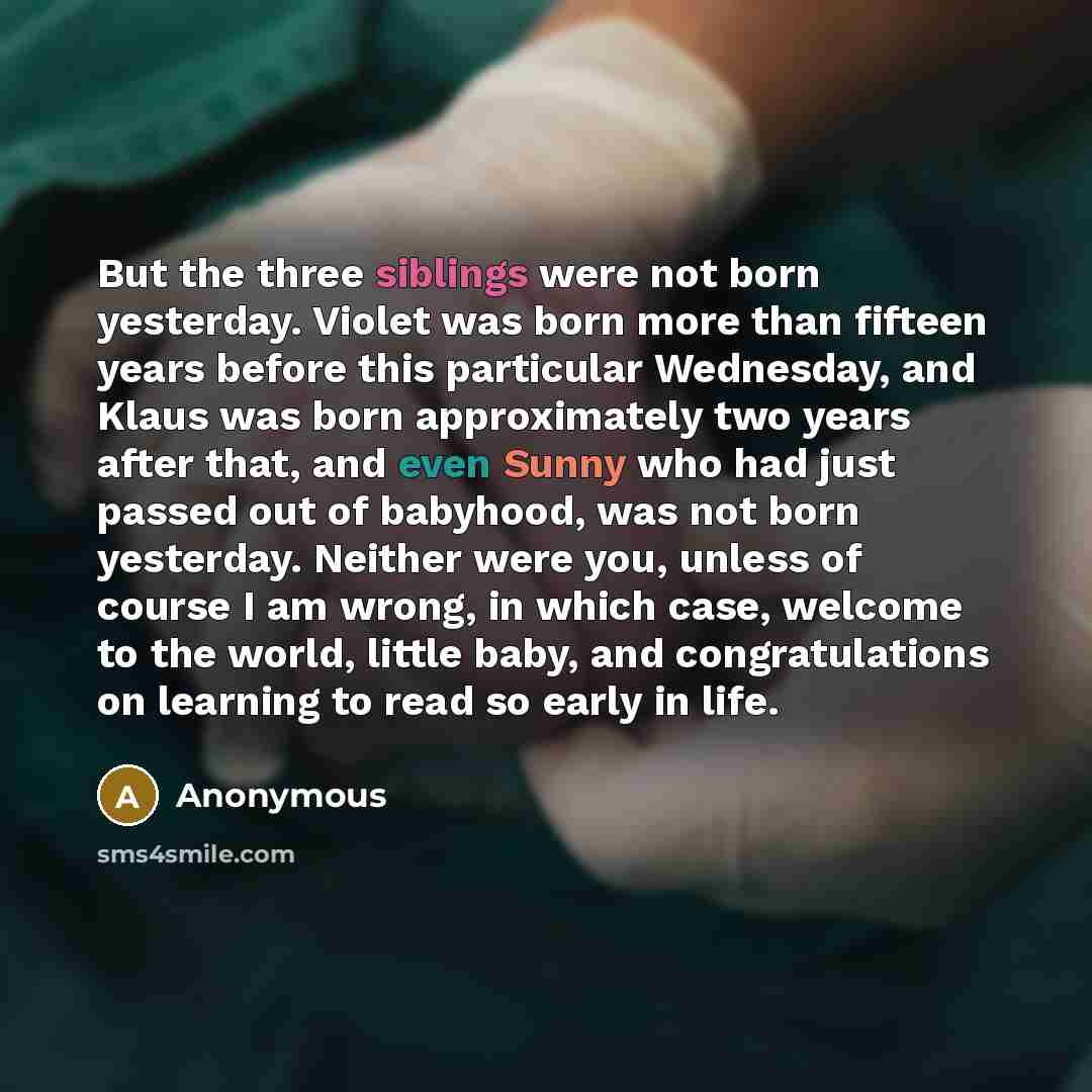 “But the three siblings were not born yesterday. Violet was born more than fifteen years before this particular Wednesday, and Klaus was born approximately two years after that, and even Sunny who had just passed out of babyhood, was not born yesterday. Neither were you, unless of course I am…” quote by Anonymous