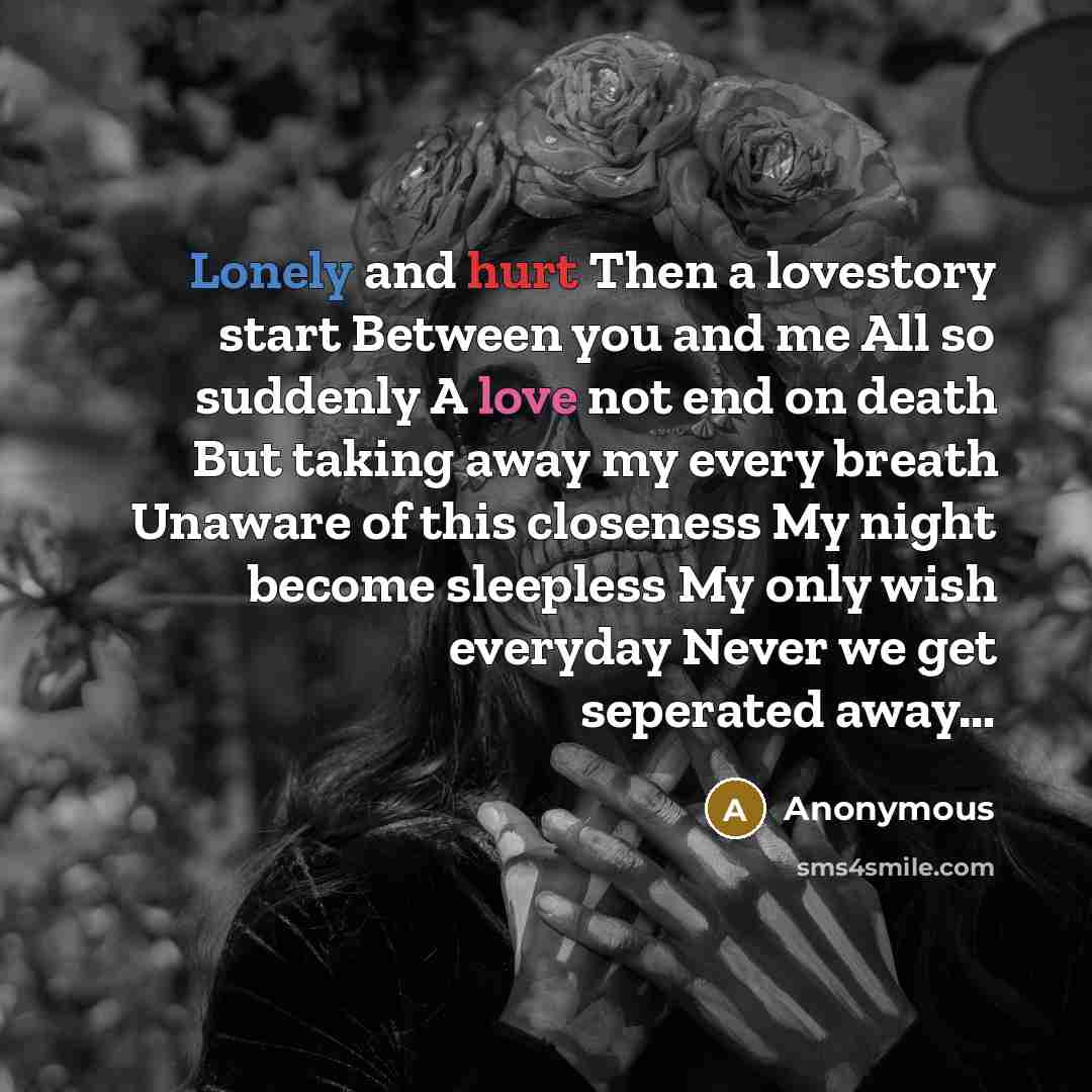 “Lonely and hurt Then a lovestory start Between you and me All so suddenly A love not end on death But taking away my every breath Unaware of this closeness My night become sleepless My only wish everyday Never we get seperated away…” quote by Anonymous