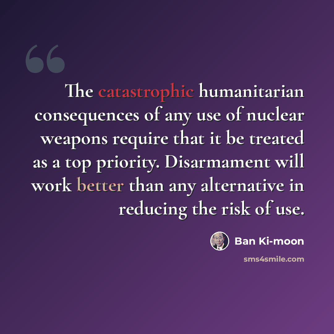 “The catastrophic humanitarian consequences of any use of nuclear weapons require that it be treated as a top priority. Disarmament will work better than any alternative in reducing the risk of use.” quote by Ban Ki-moon