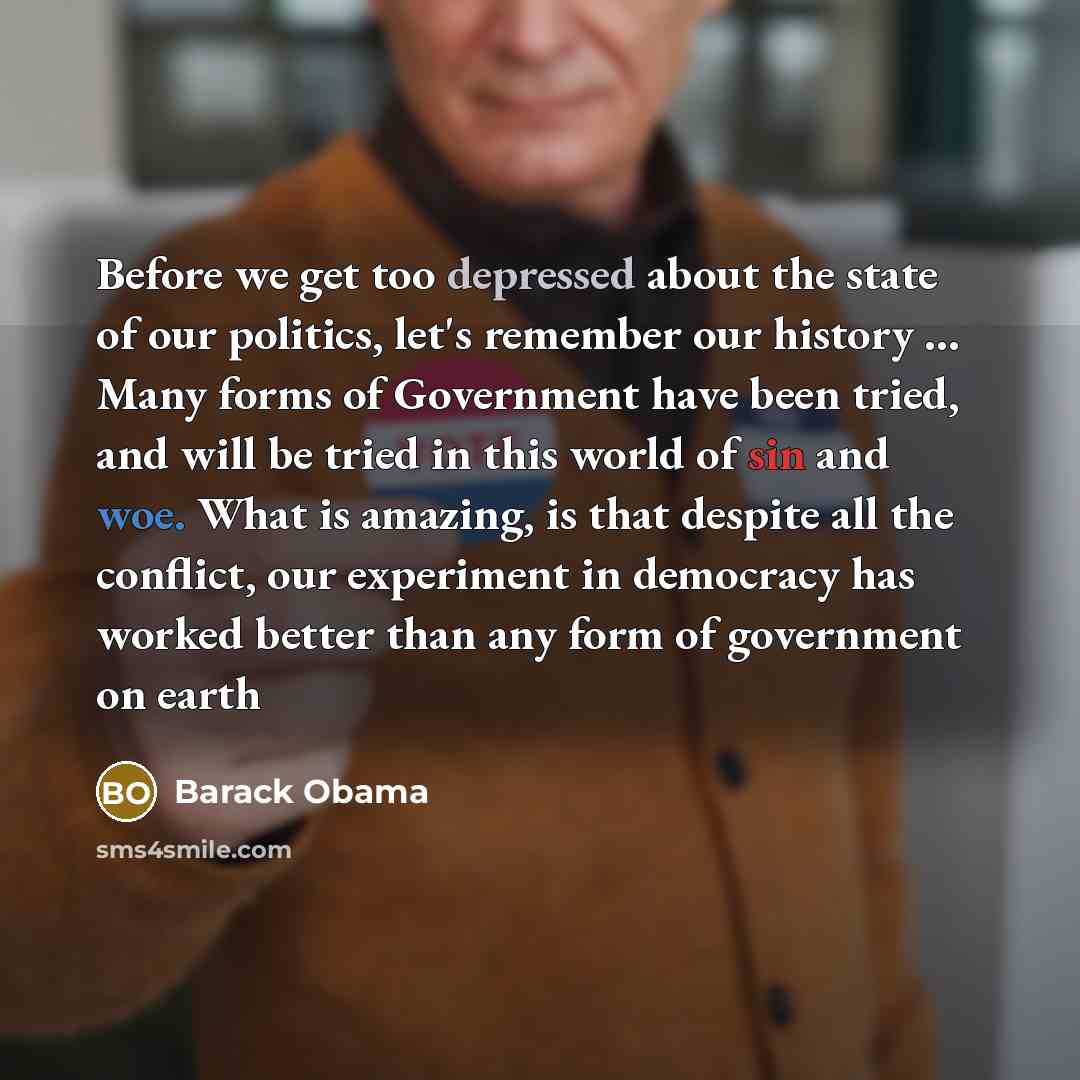 “Before we get too depressed about the state of our politics, let's remember our history … Many forms of Government have been tried, and will be tried in this world of sin and woe. What is amazing, is that despite all the conflict, our experiment in democracy has worked better than any form of…” quote by Barack Obama