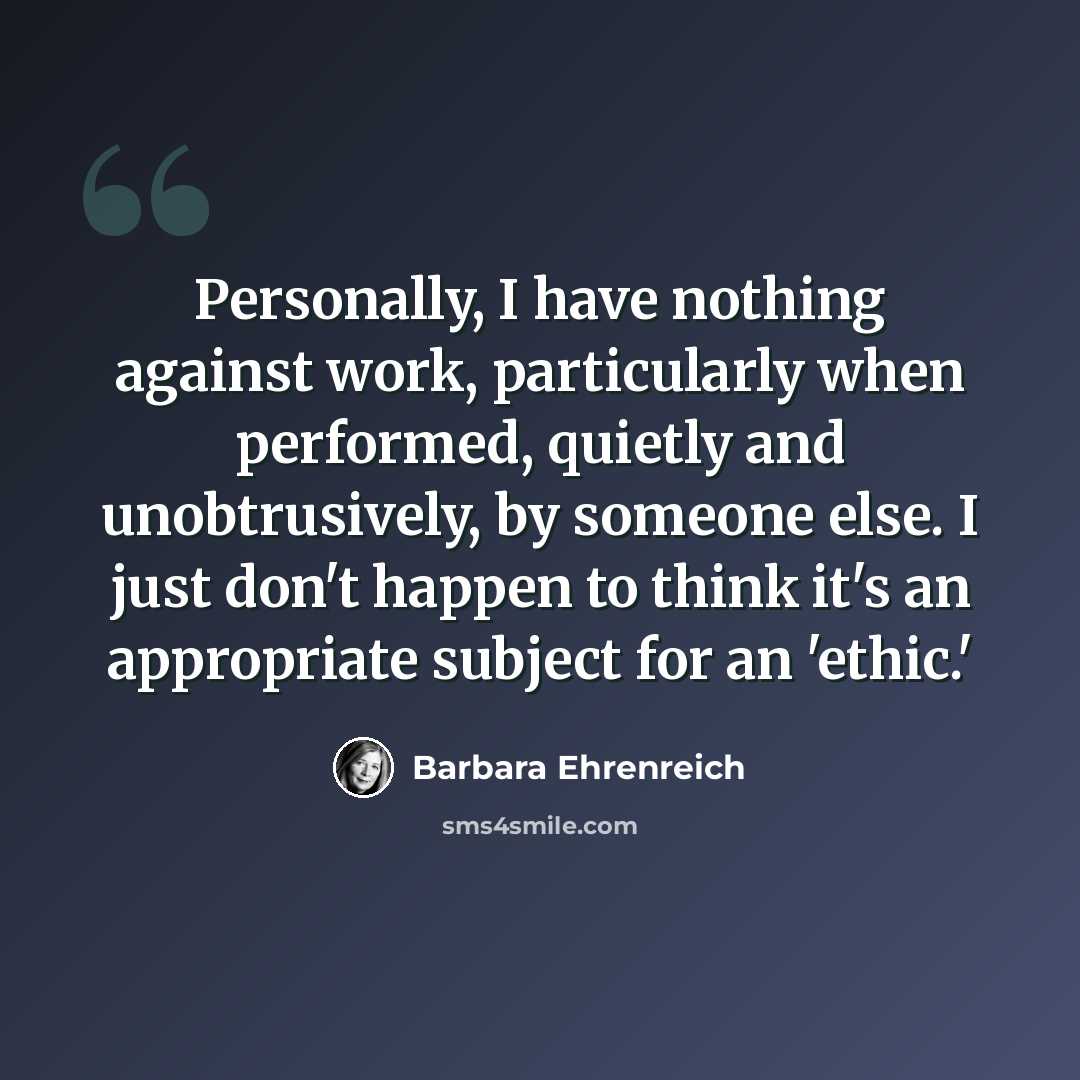 “Personally, I have nothing against work, particularly when performed, quietly and unobtrusively, by someone else. I just don't happen to think it's an appropriate subject for an 'ethic.'” quote by Barbara Ehrenreich
