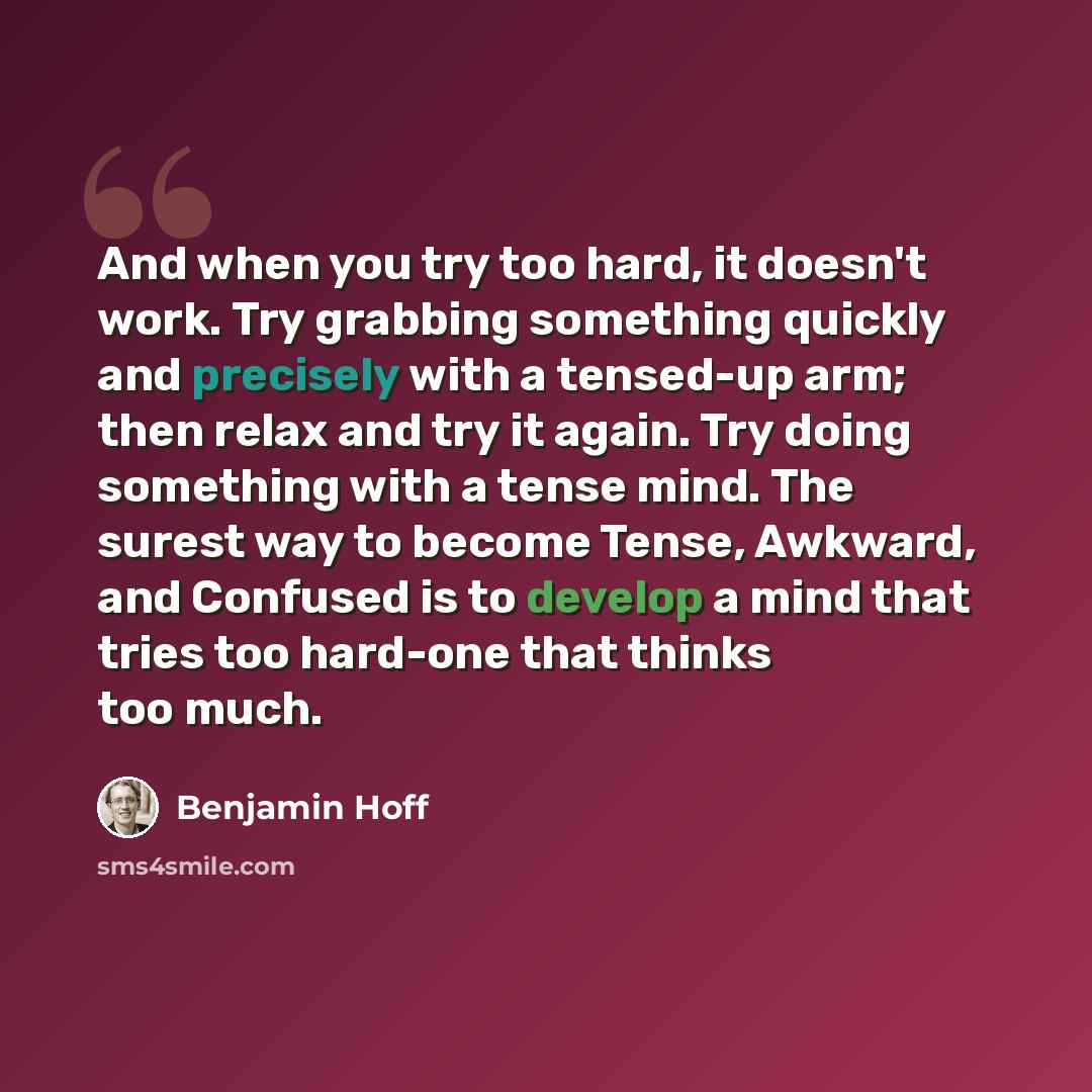 “And when you try too hard, it doesn't work. Try grabbing something quickly and precisely with a tensed-up arm; then relax and try it again. Try doing something with a tense mind. The surest way to become Tense, Awkward, and Confused is to develop a mind that tries too hard-one that thinks too much.” quote by Benjamin Hoff