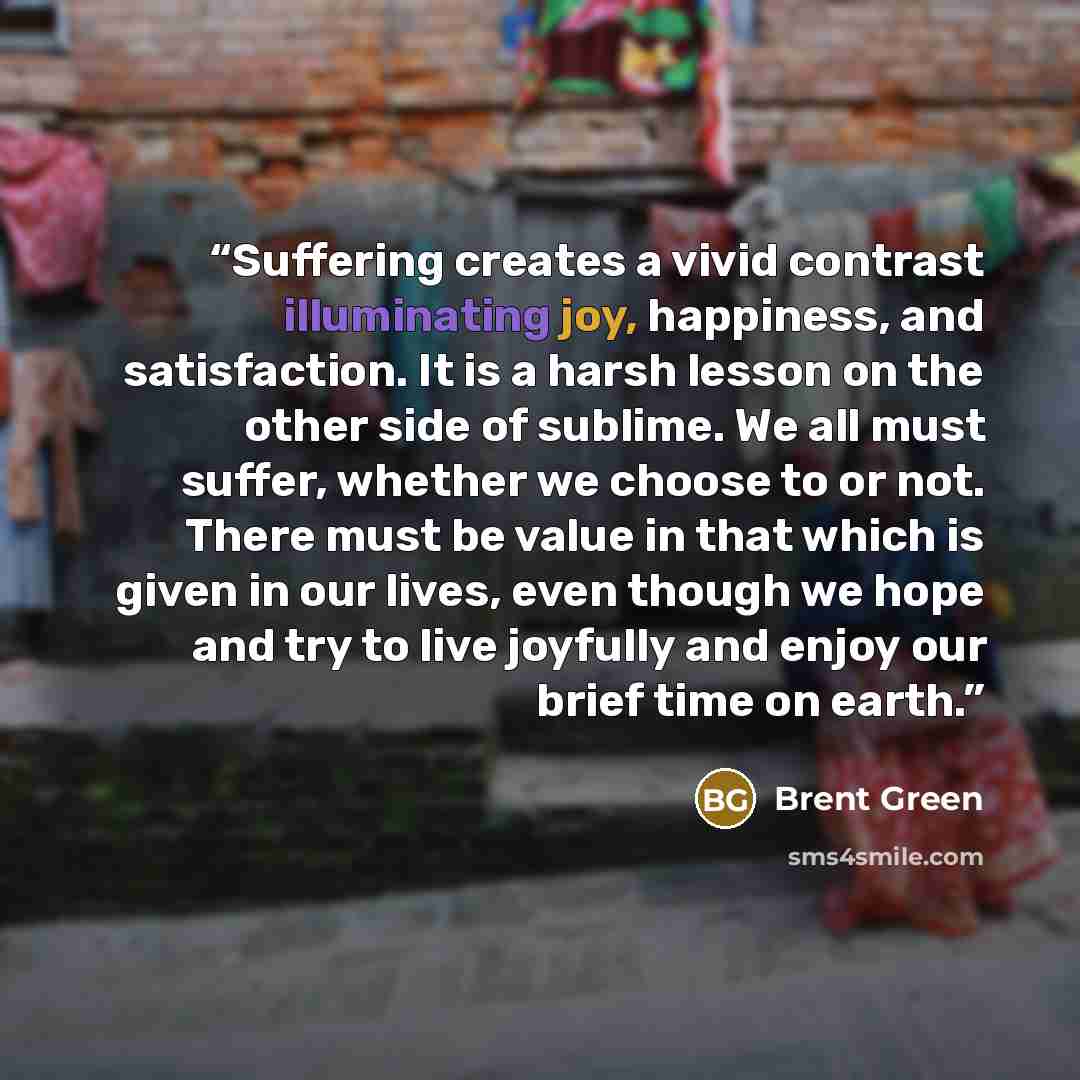 “Suffering creates a vivid contrast illuminating joy, happiness, and satisfaction. It is a harsh lesson on the other side of sublime. We all must suffer, whether we choose to or not. There must be value in that which is given in our lives, even though we hope and try to live joyfully and enjoy our…” quote by Brent Green