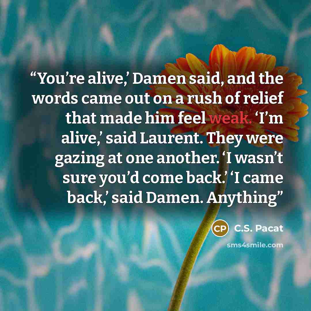 “You’re alive,’ Damen said, and the words came out on a rush of relief that made him feel weak. ‘I’m alive,’ said Laurent. They were gazing at one another. ‘I wasn’t sure you’d come back.’ ‘I came back,’ said Damen. Anything” quote by C.S. Pacat