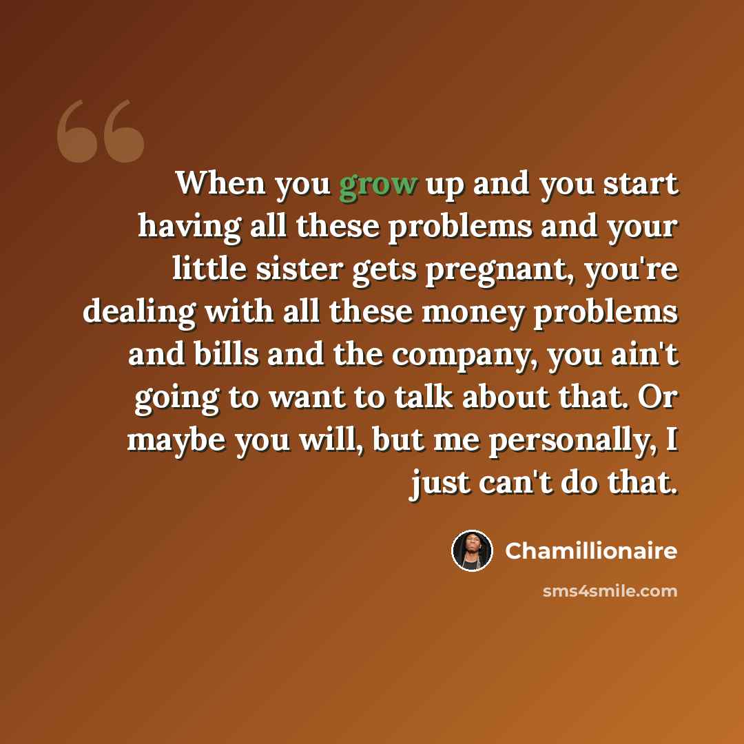 “When you grow up and you start having all these problems and your little sister gets pregnant, you're dealing with all these money problems and bills and the company, you ain't going to want to talk about that. Or maybe you will, but me personally, I just can't do that.” quote by Chamillionaire