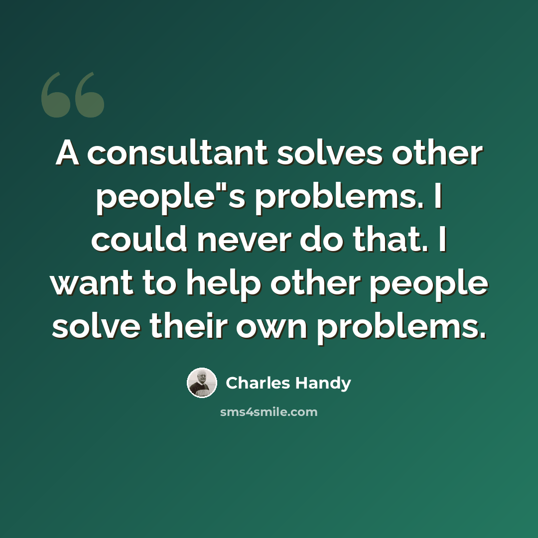 “A consultant solves other people"s problems. I could never do that. I want to help other people solve their own problems.” quote by Charles Handy