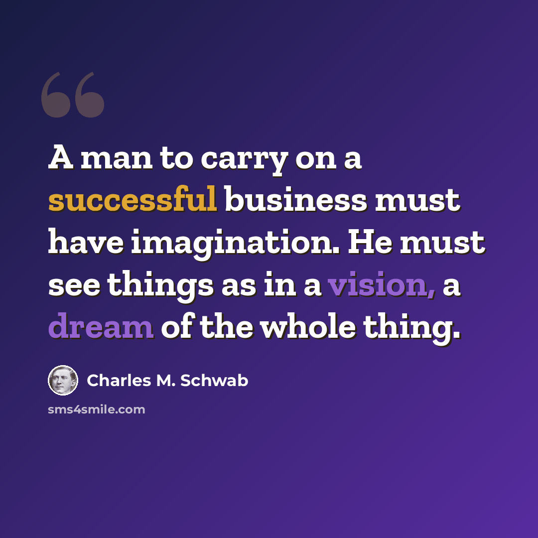 “A man to carry on a successful business must have imagination. He must see things as in a vision, a dream of the whole thing.” quote by Charles M. Schwab