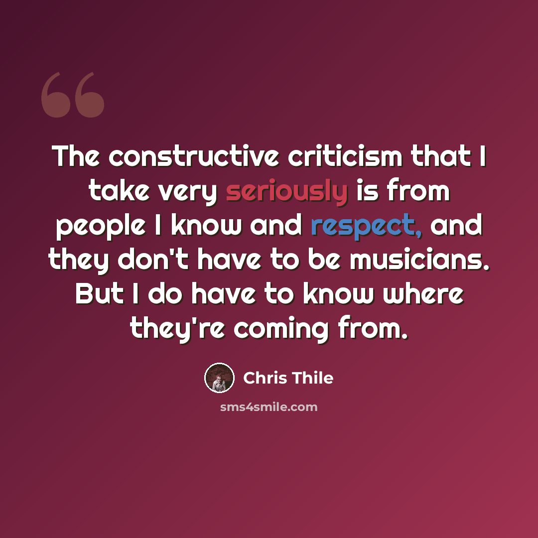 “The constructive criticism that I take very seriously is from people I know and respect, and they don't have to be musicians. But I do have to know where they're coming from.” quote by Chris Thile