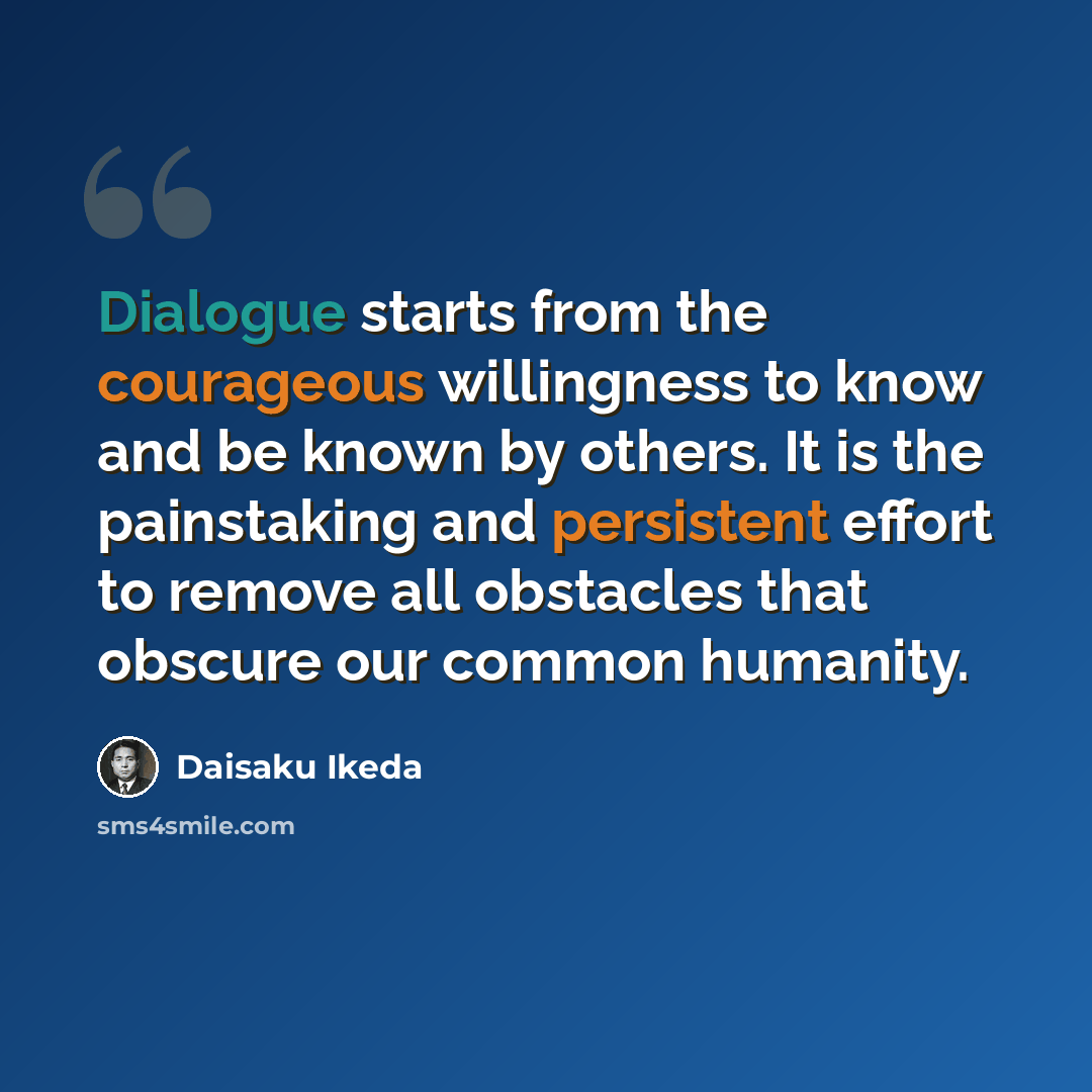 “Dialogue starts from the courageous willingness to know and be known by others. It is the painstaking and persistent effort to remove all obstacles that obscure our common humanity.” quote by Daisaku Ikeda