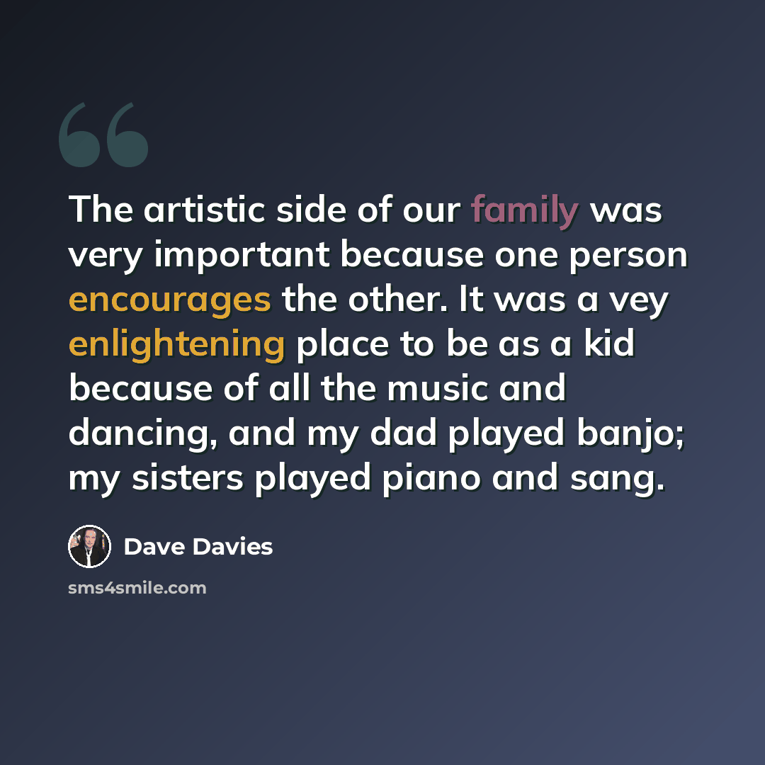 “The artistic side of our family was very important because one person encourages the other. It was a vey enlightening place to be as a kid because of all the music and dancing, and my dad played banjo; my sisters played piano and sang.” quote by Dave Davies