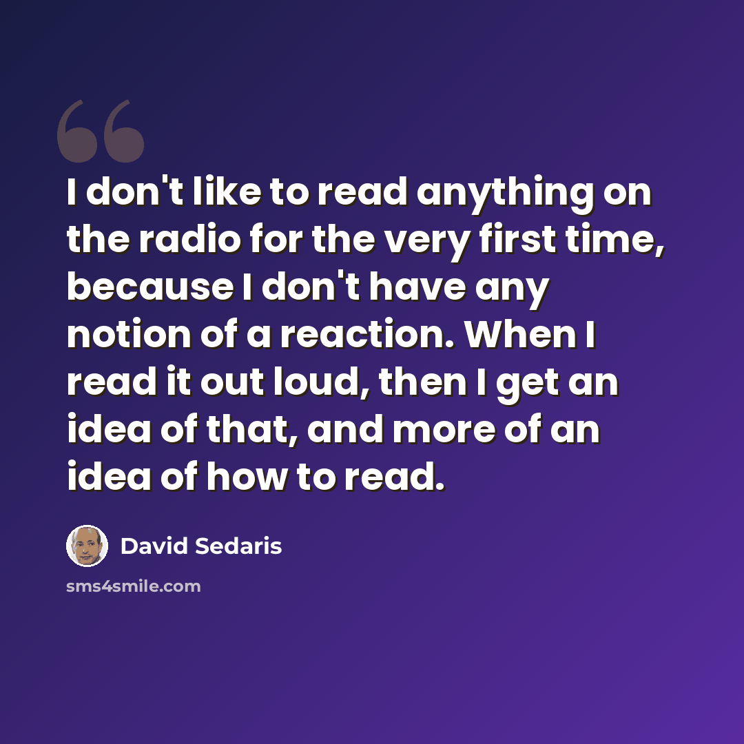 “I don't like to read anything on the radio for the very first time, because I don't have any notion of a reaction. When I read it out loud, then I get an idea of that, and more of an idea of how to read.” quote by David Sedaris