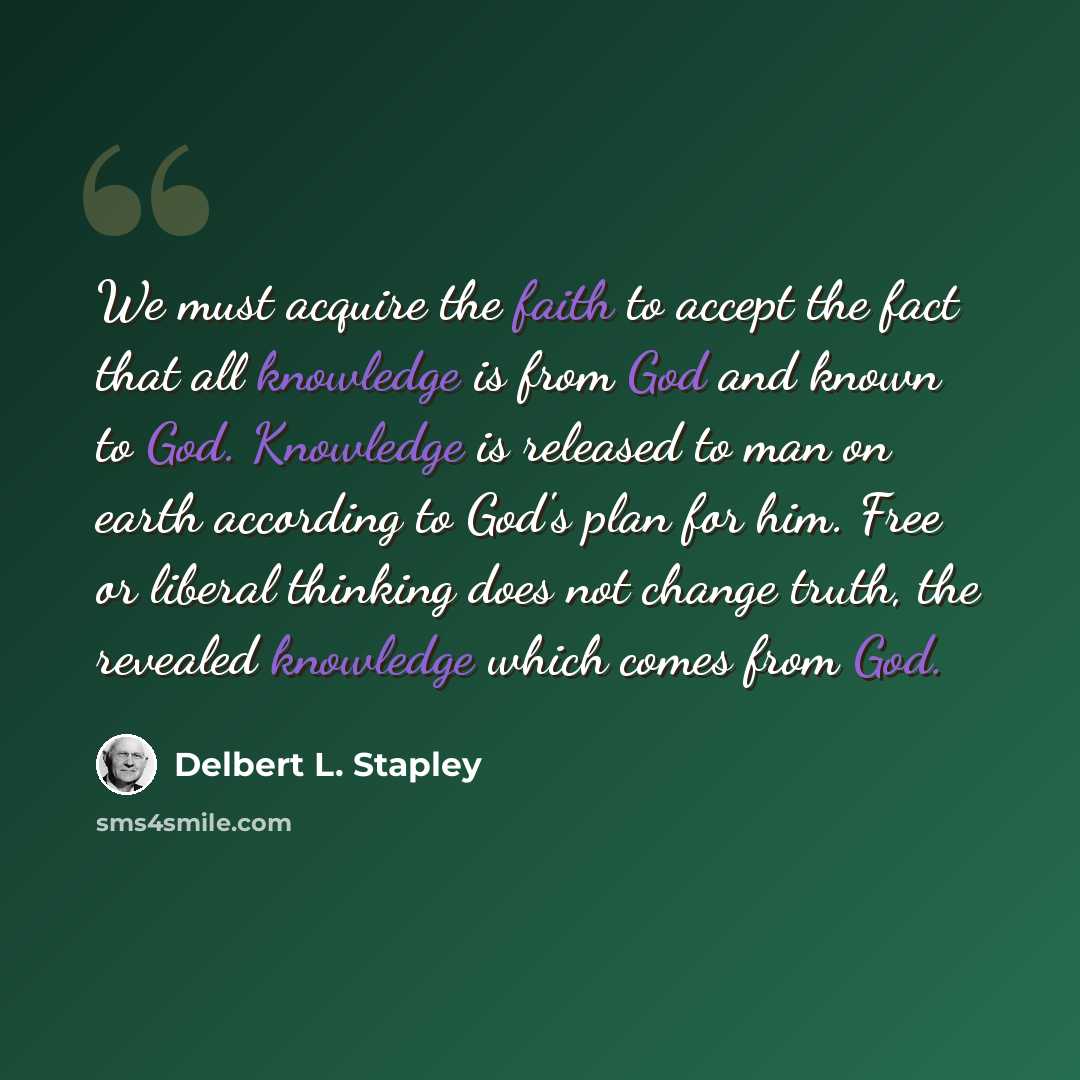 “We must acquire the faith to accept the fact that all knowledge is from God and known to God. Knowledge is released to man on earth according to God's plan for him. Free or liberal thinking does not change truth, the revealed knowledge which comes from God.” quote by Delbert L. Stapley