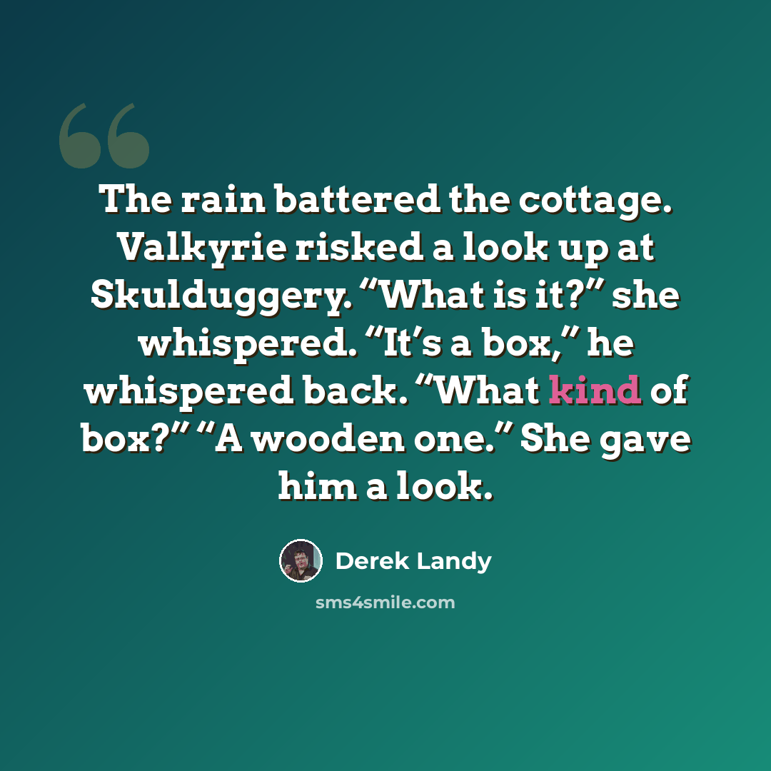 “The rain battered the cottage. Valkyrie risked a look up at Skulduggery. “What is it?” she whispered. “It’s a box,” he whispered back. “What kind of box?” “A wooden one.” She gave him a look.” quote by Derek Landy
