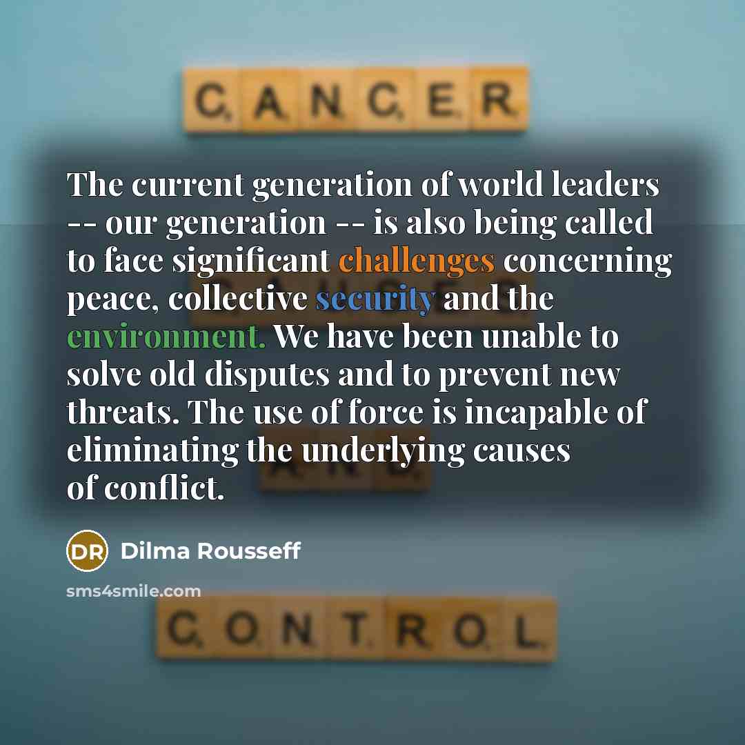 “The current generation of world leaders -- our generation -- is also being called to face significant challenges concerning peace, collective security and the environment. We have been unable to solve old disputes and to prevent new threats. The use of force is incapable of eliminating the…” quote by Dilma Rousseff