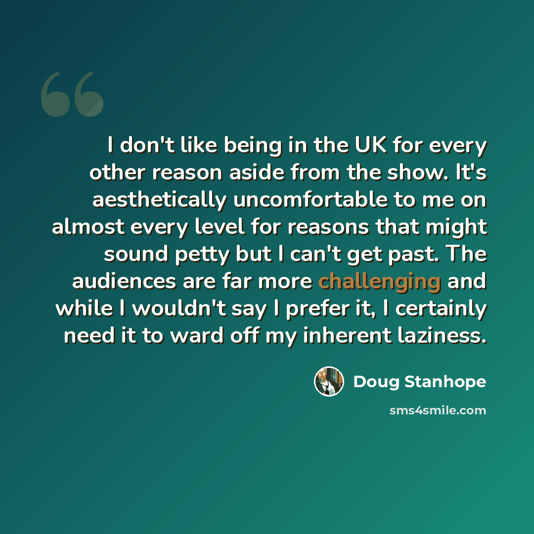 “I don't like being in the UK for every other reason aside from the show. It's aesthetically uncomfortable to me on almost every level for reasons that might sound petty but I can't get past. The audiences are far more challenging and while I wouldn't say I prefer it, I certainly need it to ward…” quote by Doug Stanhope
