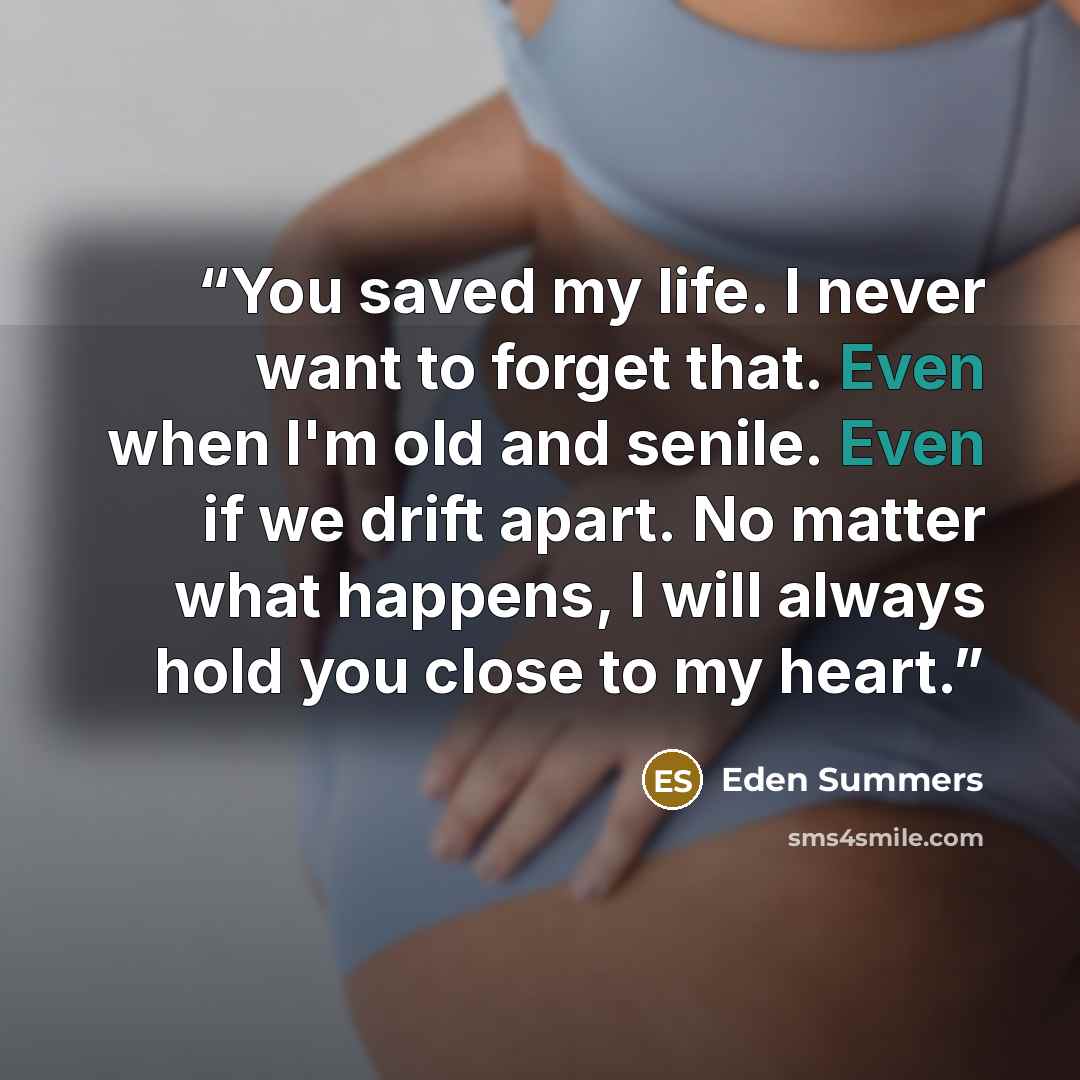 “You saved my life. I never want to forget that. Even when I'm old and senile. Even if we drift apart. No matter what happens, I will always hold you close to my heart.” quote by Eden Summers