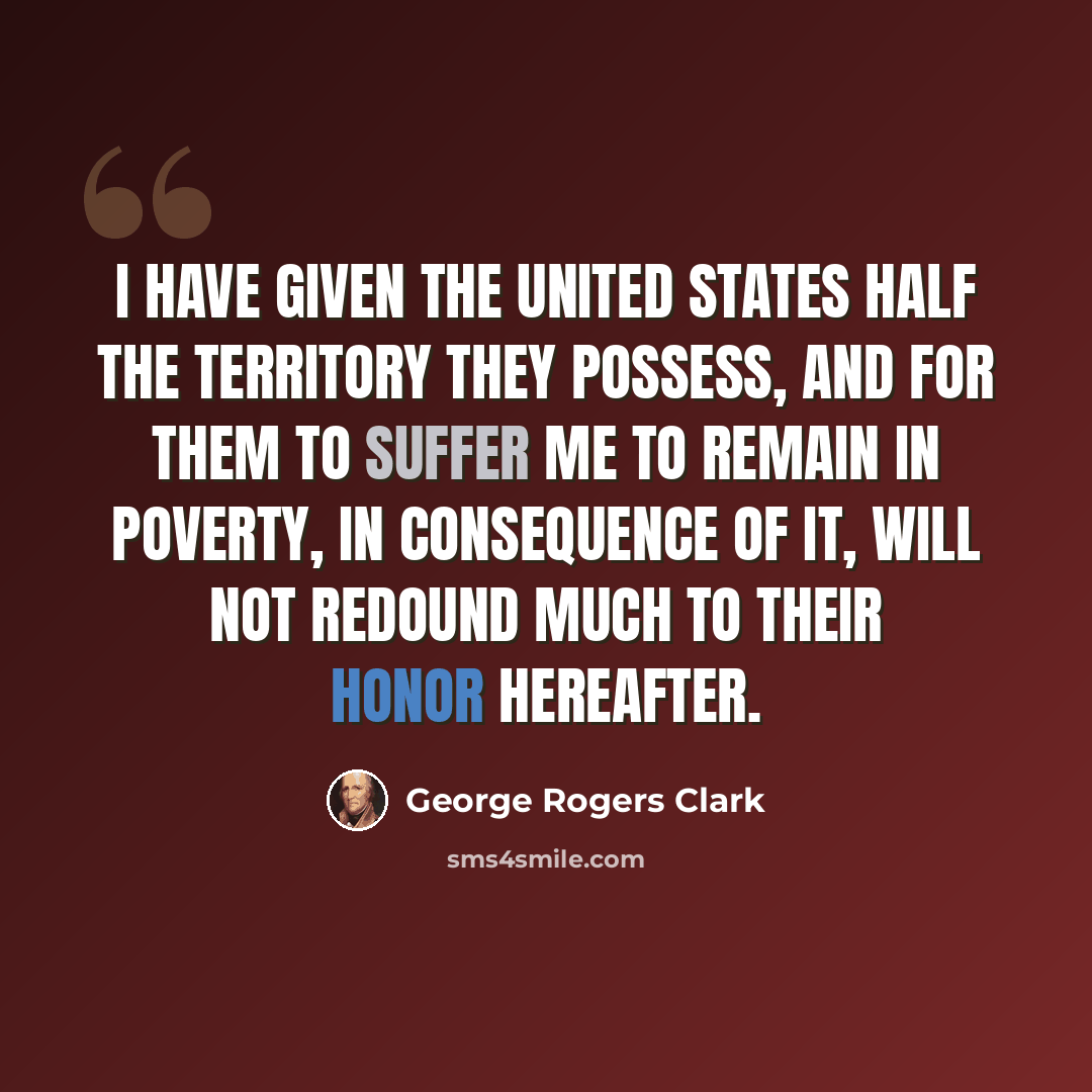 “I have given the United States half the territory they possess, and for them to suffer me to remain in poverty, in consequence of it, will not redound much to their honor hereafter.” quote by George Rogers Clark