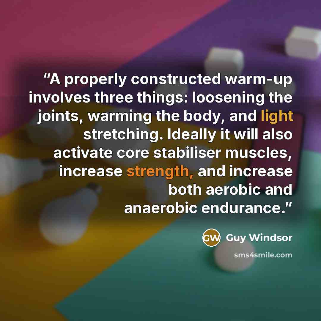 “A properly constructed warm-up involves three things: loosening the joints, warming the body, and light stretching. Ideally it will also activate core stabiliser muscles, increase strength, and increase both aerobic and anaerobic endurance.” quote by Guy Windsor